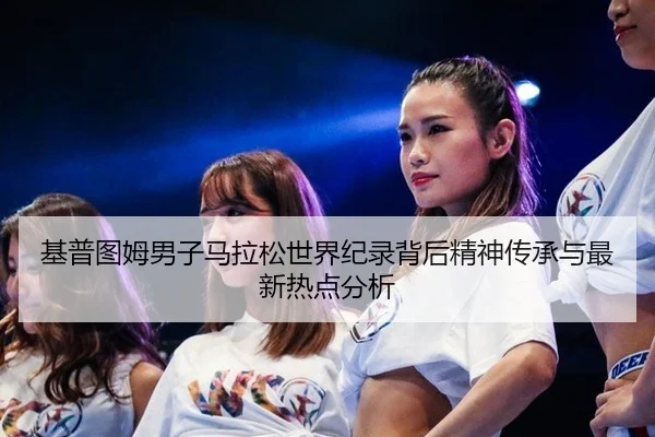 基普图姆男子马拉松世界纪录背后精神传承与最新热点分析