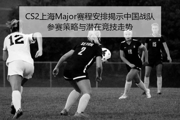 CS2上海Major赛程安排揭示中国战队参赛策略与潜在竞技走势